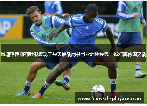 吕迪格定海神针般表现主导关键战局书写亚洲杯经典一役对阵德国之战