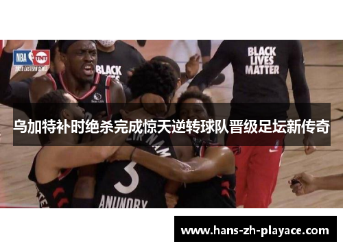 乌加特补时绝杀完成惊天逆转球队晋级足坛新传奇 乌加特补时绝杀完成惊天逆转球队晋级足坛新传奇